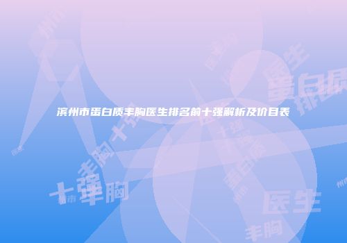 滨州市蛋白质丰胸医生排名前十强解析及价目表