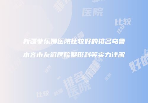 新疆菲乐娜医院比较好的排名乌鲁木齐市友谊医院整形科等实力详解