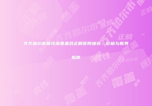 齐齐哈尔市骨性深覆盖合正畸医院推荐、价格与服务指南