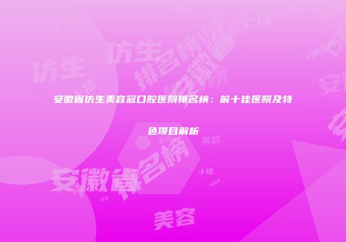 安徽省仿生美容冠口腔医院排名榜：前十佳医院及特色项目解析