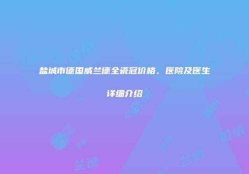 盐城市德国威兰德全瓷冠价格、医院及医生详细介绍