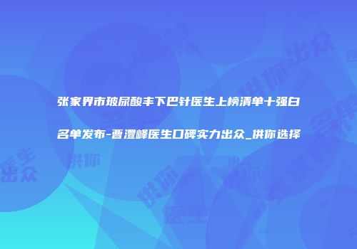 张家界市玻尿酸丰下巴针医生上榜清单十强白名单发布-曹澧峰医生口碑实力出众_供你选择