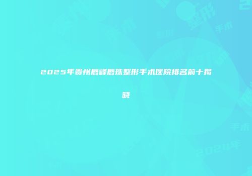 2025年贵州唇峰唇珠整形手术医院排名前十揭晓