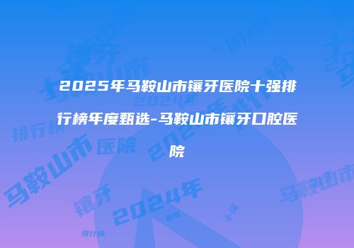 2025年马鞍山市镶牙医院十强排行榜年度甄选-马鞍山市镶牙口腔医院