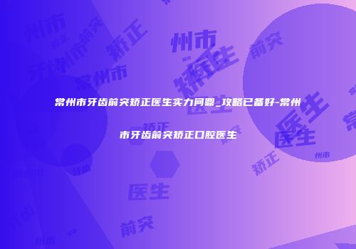 常州市牙齿前突矫正医生实力问鼎_攻略已备好-常州市牙齿前突矫正口腔医生