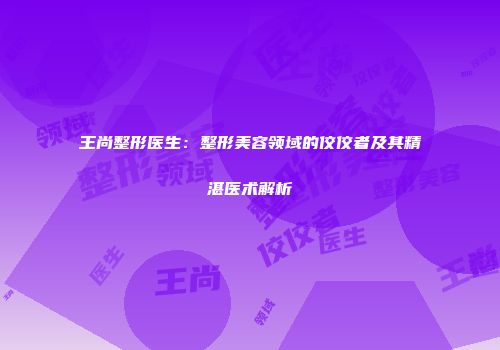 王尚整形医生：整形美容领域的佼佼者及其精湛医术解析