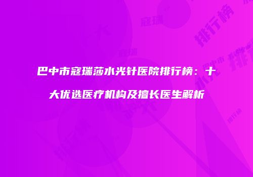 巴中市寇瑞莎水光针医院排行榜：十大优选医疗机构及擅长医生解析