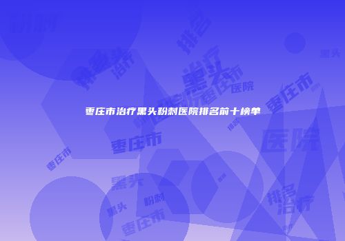 枣庄市治疗黑头粉刺医院排名前十榜单