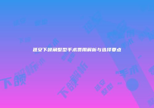 延安下颌角整型手术费用解析与选择要点