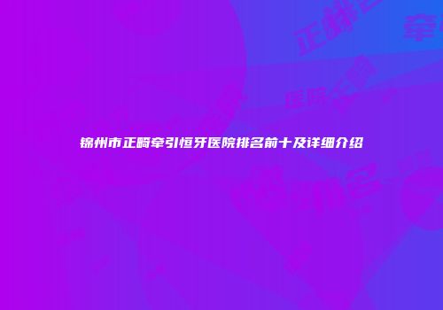 锦州市正畸牵引恒牙医院排名前十及详细介绍