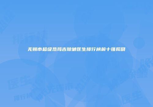 无锡市超级热玛吉除皱医生排行榜前十强揭晓
