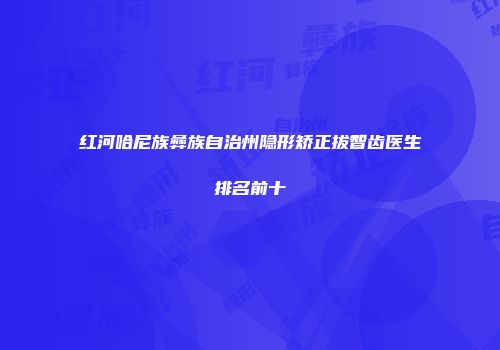 红河哈尼族彝族自治州隐形矫正拔智齿医生排名前十