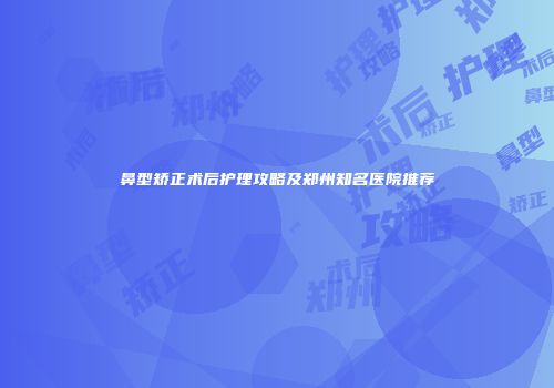 鼻型矫正术后护理攻略及郑州知名医院推荐