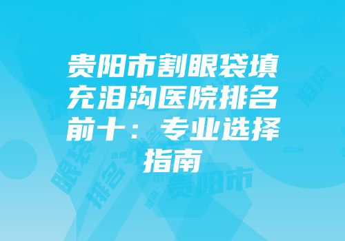 贵阳市割眼袋填充泪沟医院排名前十：专业选择指南