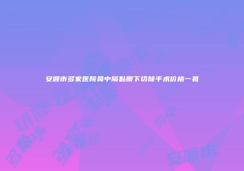 安顺市多家医院鼻中隔黏膜下切除手术价格一览