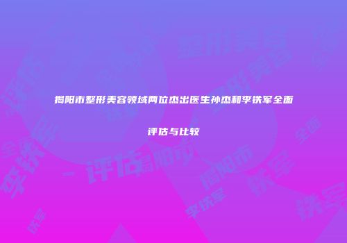揭阳市整形美容领域两位杰出医生孙杰和李铁军全面评估与比较