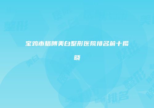 宝鸡市胳膊美白整形医院排名前十揭晓