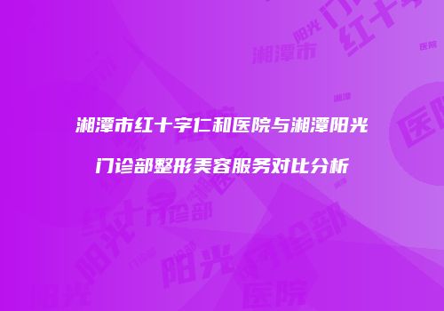 湘潭市红十字仁和医院与湘潭阳光门诊部整形美容服务对比分析