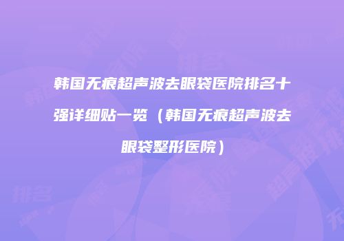 韩国无痕超声波去眼袋医院排名十强详细贴一览（韩国无痕超声波去眼袋整形医院）