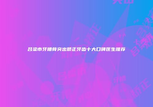 吕梁市牙槽骨突出矫正牙齿十大口碑医生推荐