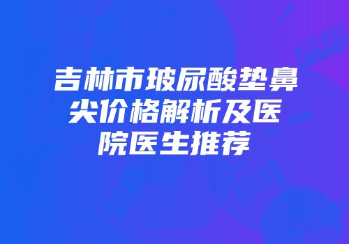 吉林市玻尿酸垫鼻尖价格解析及医院医生推荐