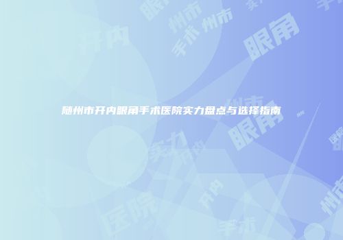 随州市开内眼角手术医院实力盘点与选择指南