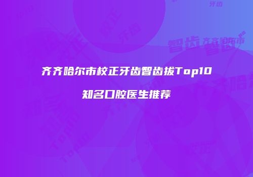 齐齐哈尔市校正牙齿智齿拔Top10知名口腔医生推荐