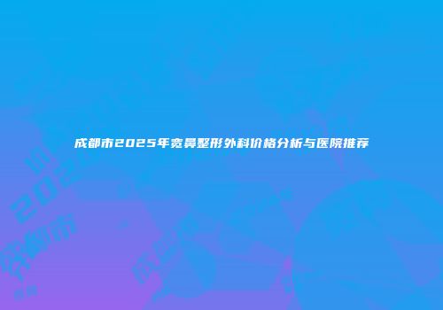 成都市2025年宽鼻整形外科价格分析与医院推荐