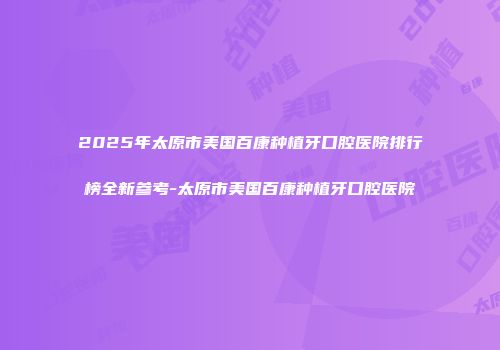 2025年太原市美国百康种植牙口腔医院排行榜全新参考-太原市美国百康种植牙口腔医院