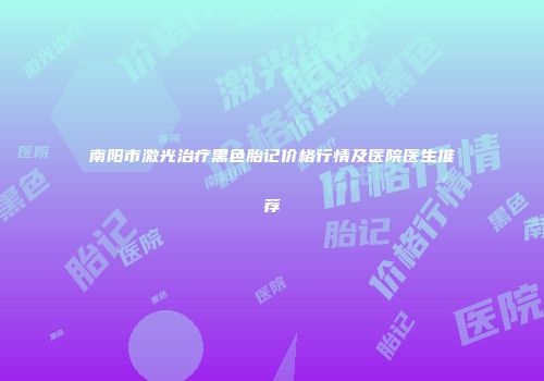 南阳市激光治疗黑色胎记价格行情及医院医生推荐