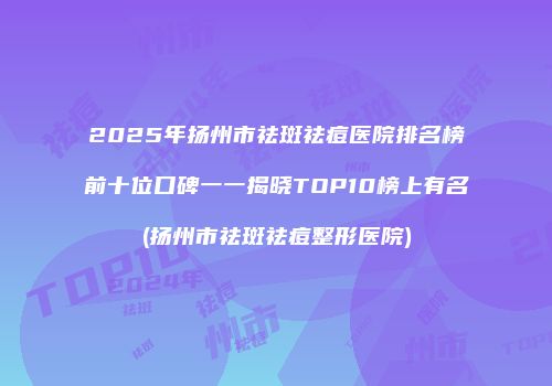 2025年扬州市祛斑祛痘医院排名榜前十位口碑一一揭晓TOP10榜上有名(扬州市祛斑祛痘整形医院)