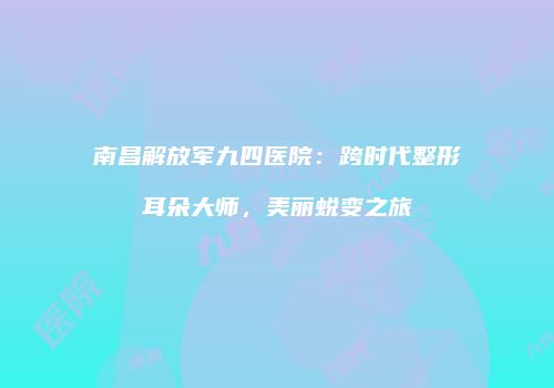 南昌解放军九四医院：跨时代整形耳朵大师，美丽蜕变之旅