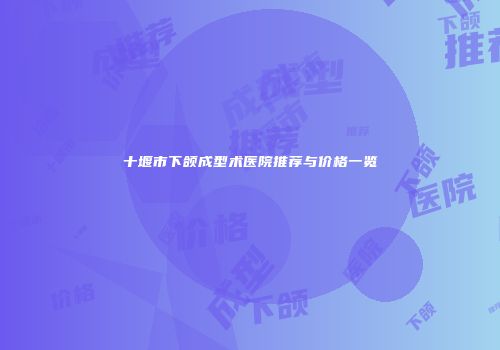十堰市下颌成型术医院推荐与价格一览