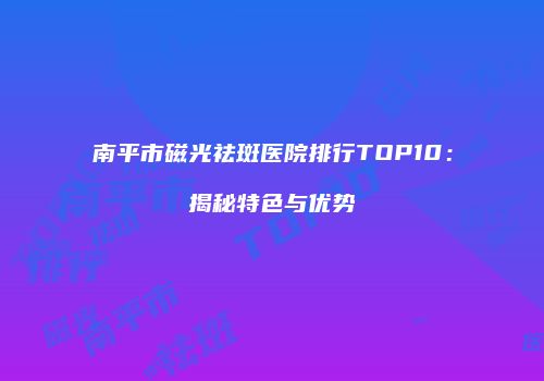 南平市磁光祛斑医院排行TOP10：揭秘特色与优势