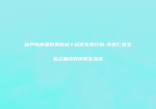 葫芦岛市镭射美肤前十名医生排行榜-乔世仁医生私立知名好评医生当选