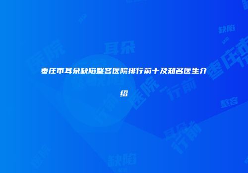 枣庄市耳朵缺陷整容医院排行前十及知名医生介绍