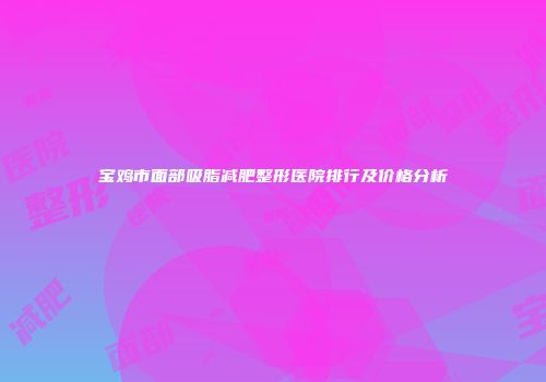 宝鸡市面部吸脂减肥整形医院排行及价格分析