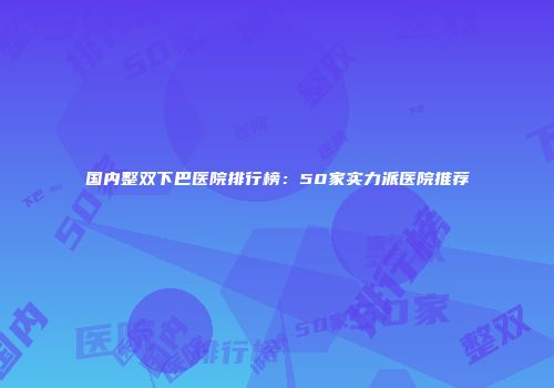 国内整双下巴医院排行榜：50家实力派医院推荐