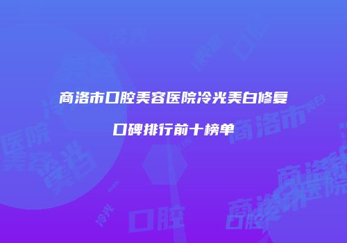 商洛市口腔美容医院冷光美白修复口碑排行前十榜单