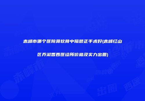 赤峰市哪个医院鼻软骨中隔矫正手术好(赤峰红山区乔淑香西医诊所价格及实力出圈)