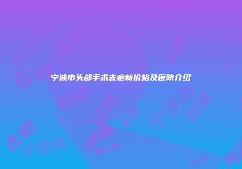 宁波市头部手术去疤新价格及医院介绍