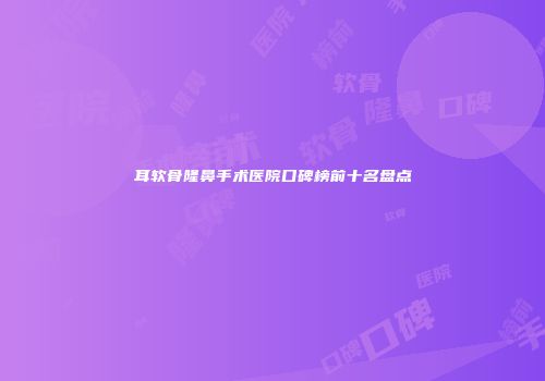 耳软骨隆鼻手术医院口碑榜前十名盘点