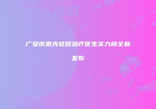广安市激光祛斑治疗医生实力榜全新发布