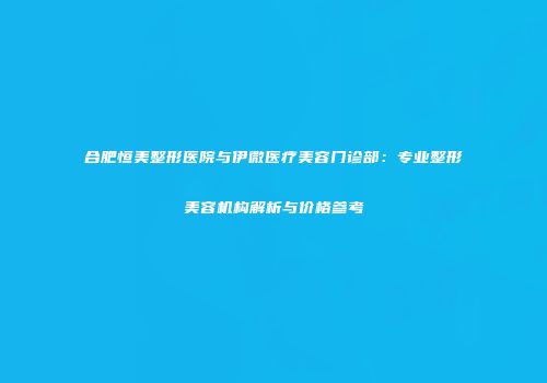 合肥恒美整形医院与伊微医疗美容门诊部：专业整形美容机构解析与价格参考