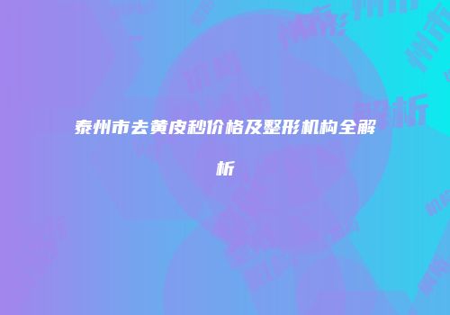 泰州市去黄皮秒价格及整形机构全解析