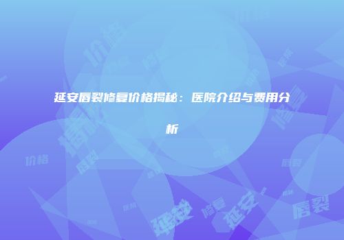 延安唇裂修复价格揭秘：医院介绍与费用分析