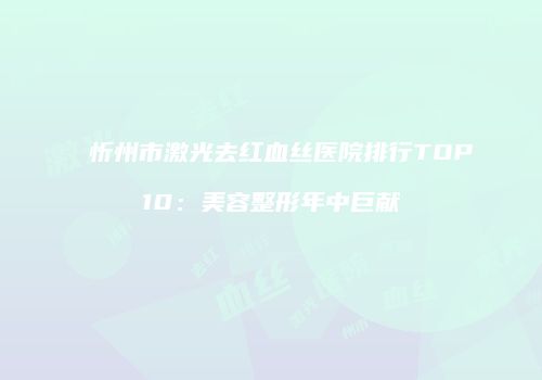 忻州市激光去红血丝医院排行TOP10：美容整形年中巨献