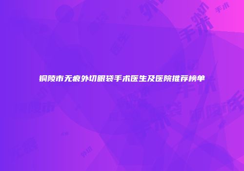 铜陵市无痕外切眼袋手术医生及医院推荐榜单