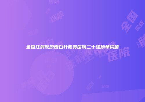 全国注射胶原蛋白针隆鼻医院二十强榜单揭晓