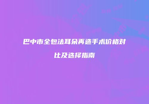 巴中市全包法耳朵再造手术价格对比及选择指南